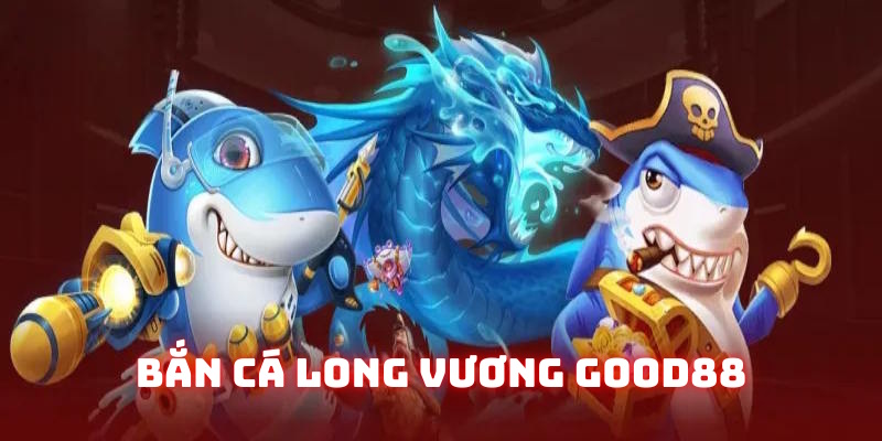 Bắn cá long vương Good88: Sản phẩm săn ngư đỉnh cao 2 ban ca long vuong